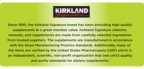 Kể từ năm 1995, thương hiệu Kirkland Signature đã cung cấp các chất bổ sung chất lượng cao với giá trị thành viên tuyệt vời. Các loại vitamin, khoáng chất và chất bổ sung của Kirkland Signature được làm từ các nguyên liệu được lựa chọn cẩn thận từ các nhà cung cấp đáng tin cậy. Các chất bổ sung được sản xuất theo tiêu chuẩn Thực hành sản xuất tốt. Ngoài ra, nhiều mặt hàng đã được xác minh bởi Dược điển Hoa Kỳ (USP), một tổ chức phi lợi nhuận, khoa học, độc lập đặt ra các tiêu chuẩn nghiêm ngặt về chất lượng và độ tinh khiết cho các chất bổ sung chế độ ăn uống.