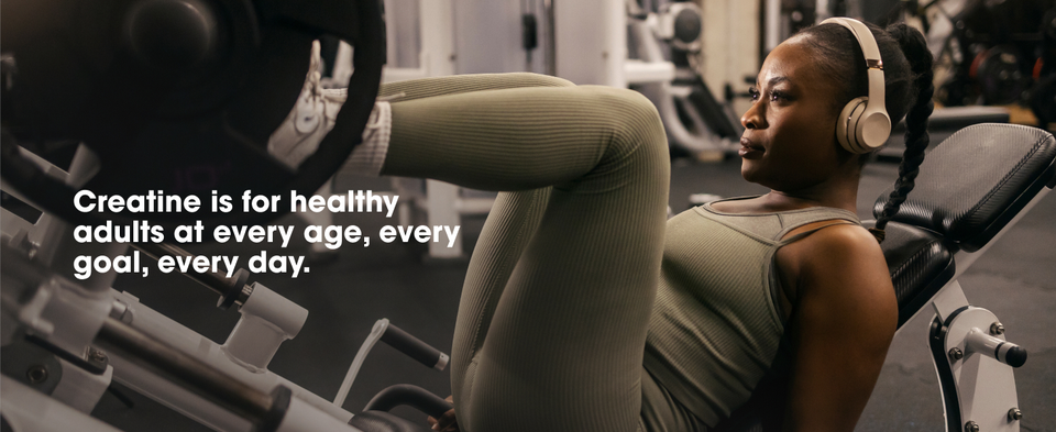 Creatine is for healthy adults at every age, every goal, every day.