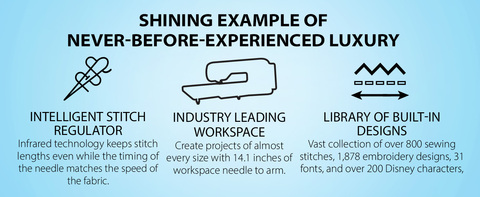 Headline: SHINING EXAMPLE OF NEVER-BEFORE-EXPERIENCED LUXURY   TOP 3 FEATURES: INDUSTRY LEADING WORKSPACE  Create projects of almost every size with 14.1 inches of workspace needle to arm.  INTELLIGENT STITCH REGULATOR Infrared technology keeps stitch lengths even while the timing of the needle matches the speed of the fabric.   LIBRARY OF BUILT-IN DESIGNS Vast collection of over 800 sewing stitches, 1,878 embroidery designs, 31 fonts, and over 200 Disney characters,