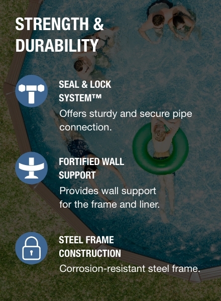 Corrosion-resistant frame, this pool offers sturdy pipe connection with the Seal &amp; Lock system