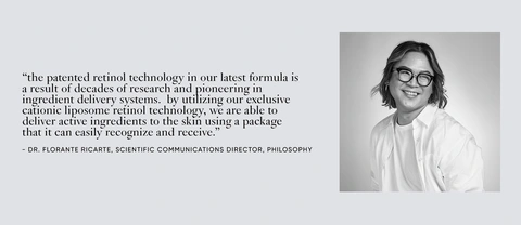 &quot;the patented retinol technology in our lastest formula is a result of decades of research and pioneering in ingredient delivery systems. by utilizing our exclusive cationic liposome retinol technology, we are able to deliver active ingredients to the skin using a package that it can easily recognize and receive.&quot; - DR. FLORANTE RICARTE, SCIENTIFIC COMMUNICATIONS DIRECTOR, PHILOSOPHY