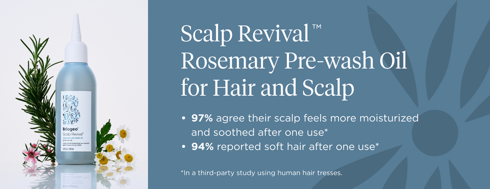 Scalp RevivalTM  Rosemary Pre-wash Oil for Hair and Scalp 97% agree their scalp feels more moisturized and soothed after one use* 94% reported soft hair after one use*