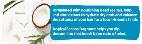 Formulated with nourishing dead sea salt, kelp, and aloe extract to hydrate dry ends and enhance the softness of your hair for a touch-friendly finish. Tropical Banana Fragrance helps you slip deeper into that beach babe state of mind.