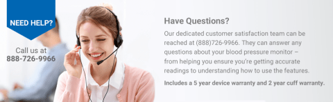 Have Questions? Our dedicated customer satisfaction team can be reached at (888)726-9966. They can answer any questions about your blood pressure monitor- from helping you ensure you're getting accurate readings to understanding how to use the features. Included a 5 year device warranty and 2 year cuff warranty.