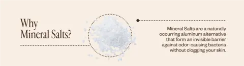 Why Mineral Salts? Mineral Salts are a naturally occurring aluminum alternative that form an invisible barrier against odor-causing bacteria without clogging your skin.