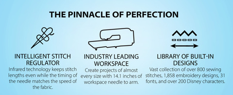 Headline: The Pinnacle of Perfection  TOP 3 FEATURES:  INDUSTRY LEADING WORKSPACE  Create projects of almost every size with 14.1 inches of workspace needle to arm.  INTELLIGENT STITCH REGULATOR Infrared technology keeps stitch lengths even while the timing of the needle matches the speed of the fabric.   LIBRARY OF BUILT-IN DESIGNS Vast collection of over 800 sewing stitches, 1,858 embroidery designs, 31 fonts, and over 200 Disney characters.