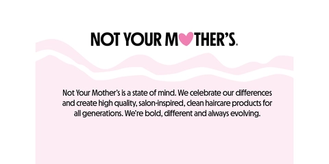 NOT YOUR MOTHER&#39;S. Not Your Mother&#39;s is a state of mind. We celebrate our differences and create high quality, salon-inspired, clean haircare products for all generations. We&#39;re bold, different and always evolving.