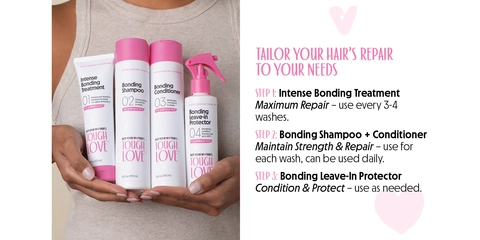 TAILOR YOUR HAIR&#39;S REPAIR TO YOUR NEEDS STEP 1: Intense Bonding Treatment Maximum Repair - use every 3-4 washes. STEP 2: Bonding Shampoo + Conditioner Maintain Strength &amp; Repair - use for each wash, can be used daily. STEP 3: Bonding Leave-In Protector Condition &amp; Protect - use as needed.