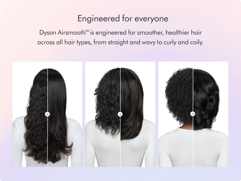 Dyson Airsmooth™ is engineered for smoother, healthier hair1 across all hair types, from straight and wavy to curly and coily.