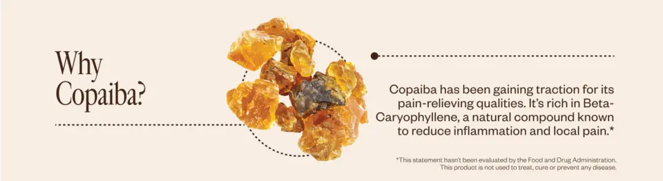 Why Copaiba? Copaiba has been gaining traction for its pain-relieving qualities. It’s rich in Beta-Caryophyllene, a natural compound known to reduce inflammation and local pain.*      *This statement hasn’t been evaluated by the Food and Drug Administration. This product is not used to treat, cure or prevent any disease.