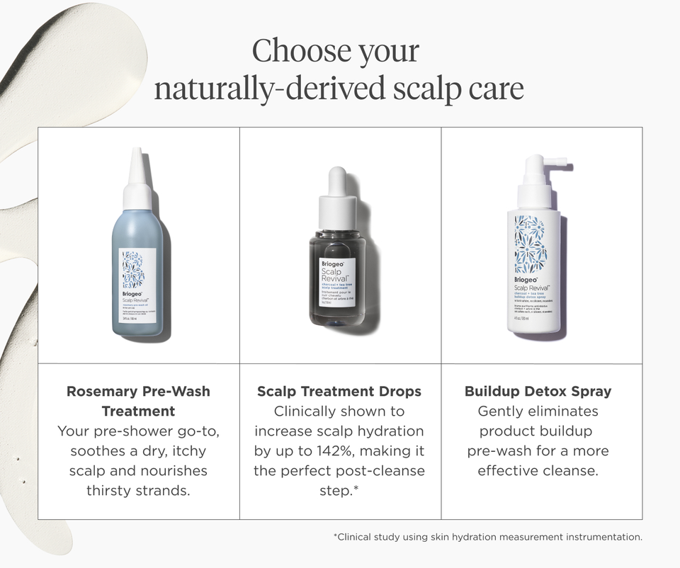 Rosemary Pre-Wash treatment, your pre-shower go-to, soothes a dry, itchy scalp and nourishes thirsty strands.  Scalp Treatment Drops are clinically shown to increase scalp hydration by up to 142%, making it the perfect post-cleanse step.* *Clinical study using skin hydration measurement instrumentation.  Buildup Detox Spray gently eliminates product buildup pre-wash for a more effective cleanse.