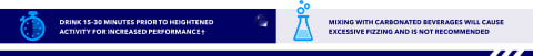Use 15-30 minutes before heightened activity for increased performance. Do not mix with carbonation.