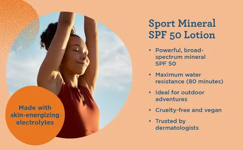 Sport Mineral SPF 50 Lotion. Made with skin-energizing electrolytes. Powerful, broad-spectrum mineral SPF 50. Maximum water resistance (80 minutes). Ideal for outdoor adventures. Cruelty-free and vegan. Trusted by dermatologists.