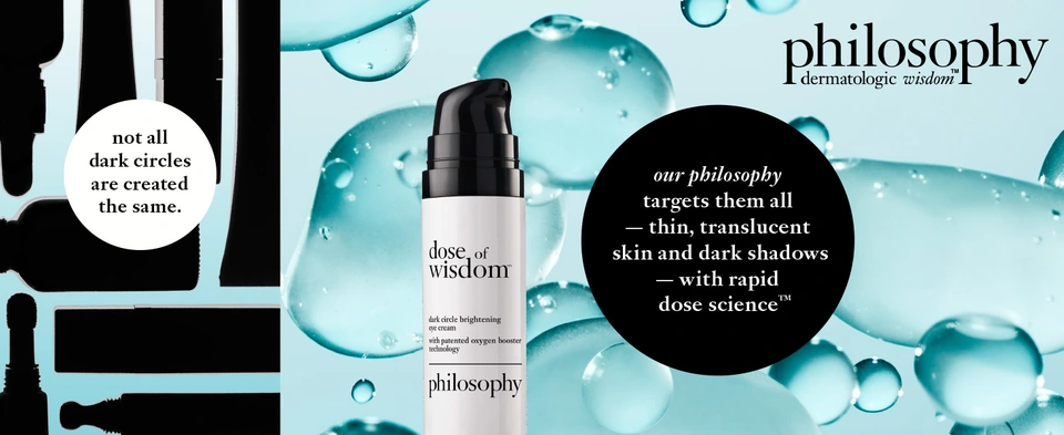 philosophy   dermatologic wisdomᵀᴹ   not all dark circles are created the same.   our philosophy targets them all - thin, transparent skin and dark shadows - with rapid dose scienceᵀᴹ