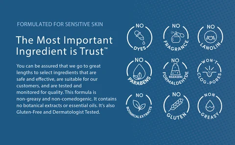 FORMULATED FOR SENSITIVE SKIN. The Most Important Ingredient is Trust™. You can be assured that we go to great lengths to select ingredients that are safe and effective, are suitable for our customers, and are tested and  monitored for quality. This formula is non-greasy and non-comedogenic. It contains no botanical extracts or essential oils. It’s also Gluten-Free, and Dermatologist Tested.