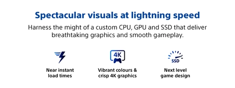 Spectacular visuals at lightning speed Harness the might of a custom CPU, GPU and SSD that deliver breathtaking graphics and smooth gameplay.