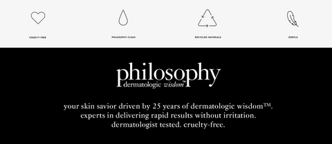 CRUELTY FREE PHILOSOPHY CLEAN RECYCLED MATERIALS GENTLE philosophy dermatologic wisdomᵀᴹ your skin savior driven by 25 years of dermatologic wisdomᵀᴹ. experts in delivering rapid results without irritation. dermatologist tested. cruelty-free.