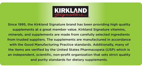 Since 1995, the Kirkland Signature brand has been providing high quality supplements at a great member value. Kirkland Signature vitamins, minerals, and supplements are made from carefully selected ingredients from trusted suppliers. The supplements are manufactured in accordance with the Good Manufacturing Practice standards. Additionally, many of the items are verified by the United States Pharmacopeia (USP) which is an independent, scientific, non-profit organization that sets strict quality and purity standards for dietary supplements.