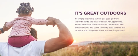 IT'S GREAT OUTDOORS It’s where the sun is. Where our days go from the ordinary to the extraordinary. At Coppertone, we’re champions of the outdoors. Our trusted SPF empowers you and yours to boldly step outside and seize the sun. So get out there and see for yourself!