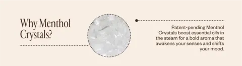 Why Menthol Crystals? Patent-pending Menthol Crystals boost essential oils in the steam for a bold aroma that awakens your senses and shifts your mood.