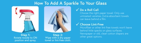 How to add a sparke to your glass. Step 1: Rotate nozzle to ON position and spray. Step 2: Wipe with a dry paper towel or line free cloth. Do a roll call: Choose the right paper towel. Only use untreated varieties, extra-absorbent towels can leave behind a film. Choose lint free: Microfiber or other lint-free towels won&#39;t leave behind little specks on glass surfaces. Newspaper or old, clean cotton diapers are other great options.