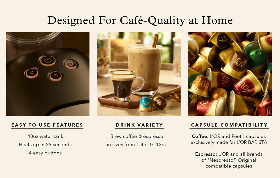 Designed for Cafe-Quality at Home. Easy to use features; Drink Variety- makes coffee &amp; espresso; Capsule Compatibility- Coffee: L&#39;OR and Peet&#39;s capsules exclusively made for L&#39;OR BARISTA; Espresso- L&#39;OR and all brands of *Nespresso&#174; Original compatible capsules.  *L&#39;OR is not affiliated with the *Nespresso&#174; brand.