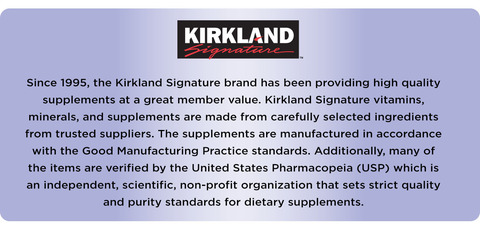 Since 1995, the Kirkland Signature brand has been providing high quality supplements at a great member value. Kirkland Signature vitamins, minerals, and supplements are made from carefully selected ingredients from trusted suppliers. The supplements are manufactured in accordance with the Good Manufacturing Practice standards. Additionally, many of the items are verified by the United States Pharmacopeia (USP) which is an independent, scientific, non-profit organization that sets strict quality and purity standards for dietary supplements.