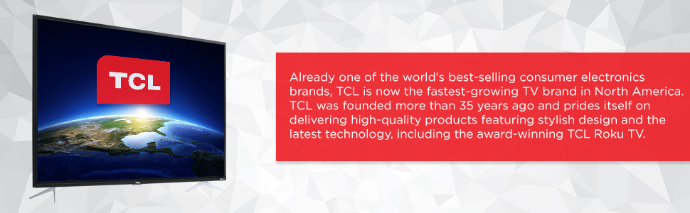 Already one of the world’s best-selling consumer electronics brands, TCL is now the fastest-growing TV brand in North America. TCL was founded more than 35 years ago and prides itself on delivering high-quality products featuring stylish design and the latest technology, including the award-winning TCL Roku TV.