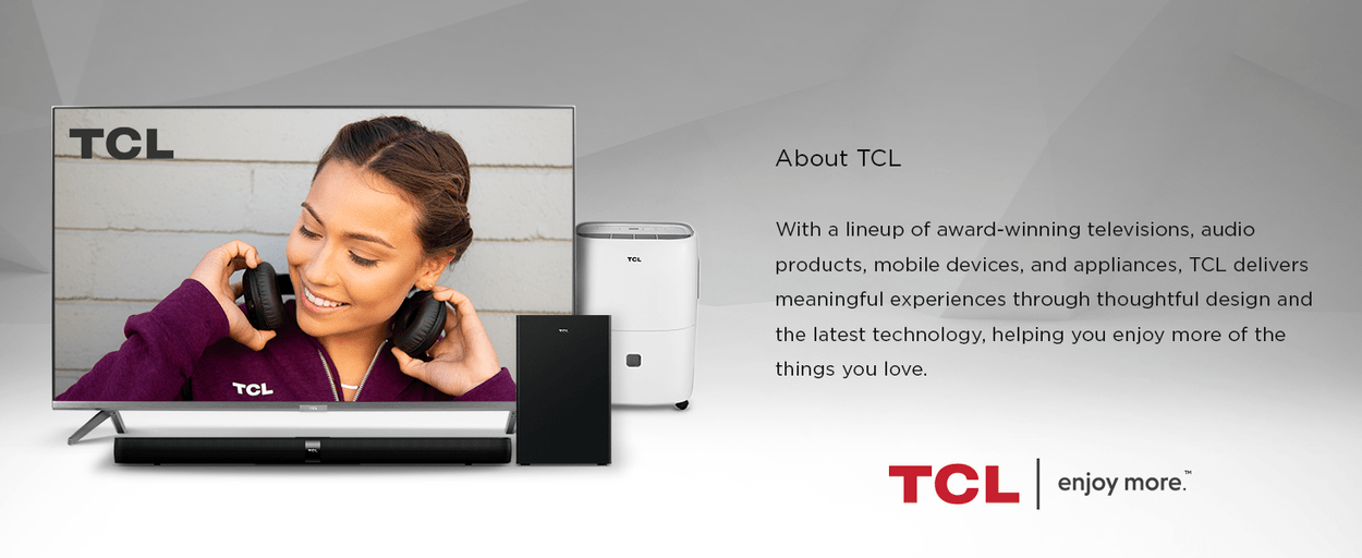 With a lineup of award-winning televisions, audio products, mobile devices, and appliances, TCL delivers meaningful experiences through thoughtful design and the latest technology, helping you enjoy more of the things you love.